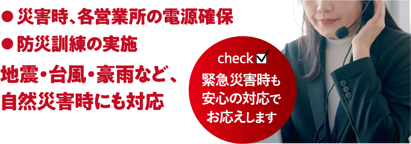 ●災害時、各営業所の電源確保●防災訓練の実施地震・台風・豪雨など、自然災害時にも対応|緊急災害時も安心の対応でお応えします